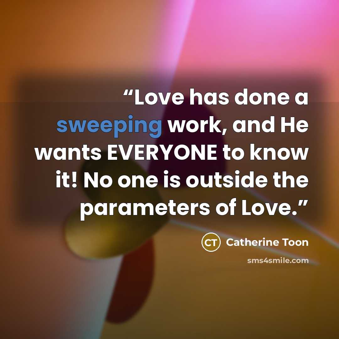 “Love has done a sweeping work, and He wants EVERYONE to know it! No one is outside the parameters of Love.” quote by Catherine Toon