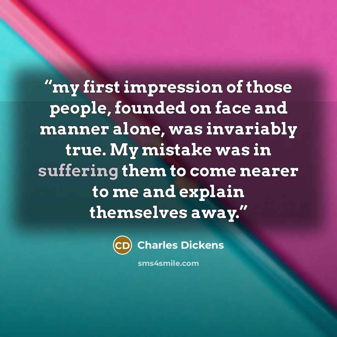 “my first impression of those people, founded on face and manner alone, was invariably true. My mistake was in suffering them to come nearer to me and explain themselves away.” quote by Charles Dickens