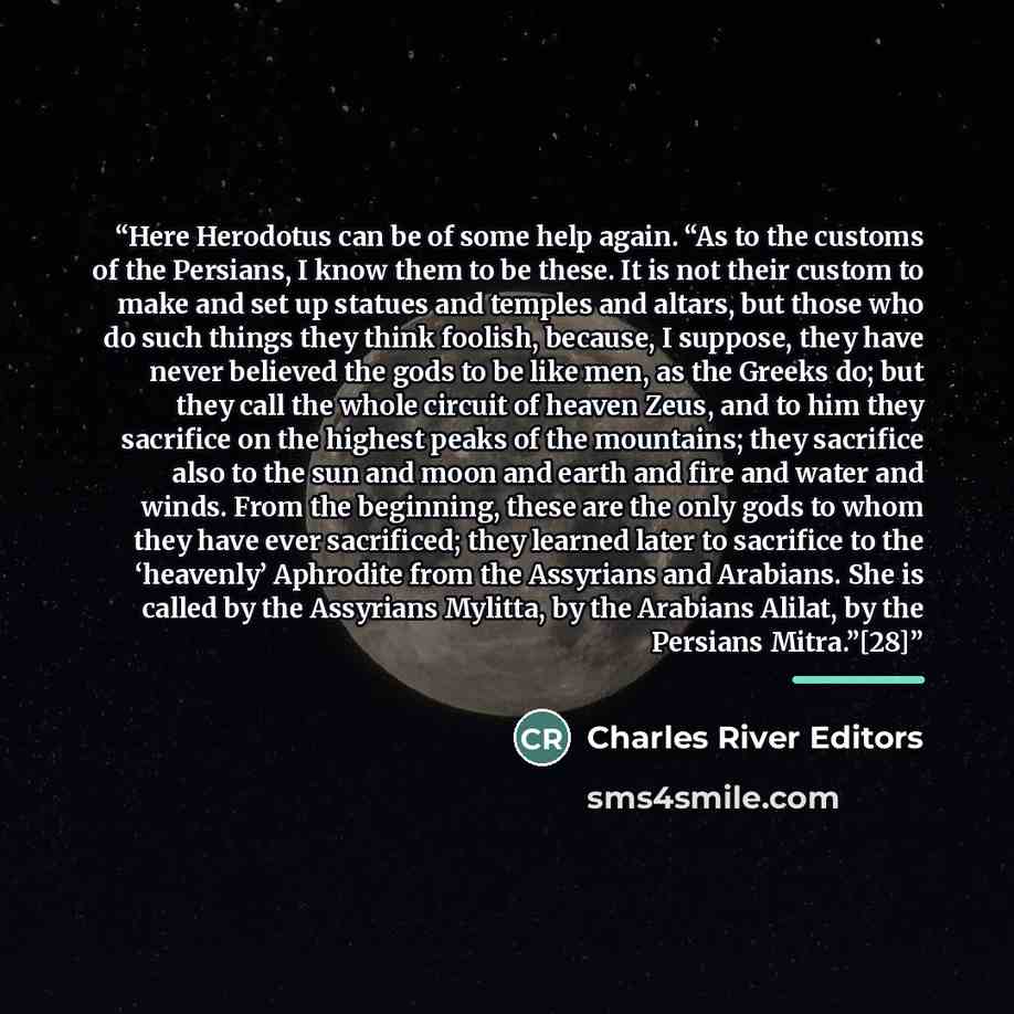 “Here Herodotus can be of some help again. “As to the customs of the Persians, I know them to be these. It is not their custom to make and set up statues and temples and altars, but those who do such things they think foolish, because, I suppose, they have never believed the gods to be like men, as…” quote by Charles River Editors