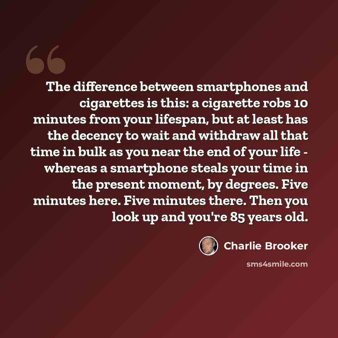 “The difference between smartphones and cigarettes is this: a cigarette robs 10 minutes from your lifespan, but at least has the decency to wait and withdraw all that time in bulk as you near the end of your life - whereas a smartphone steals your time in the present moment, by degrees. Five…” quote by Charlie Brooker