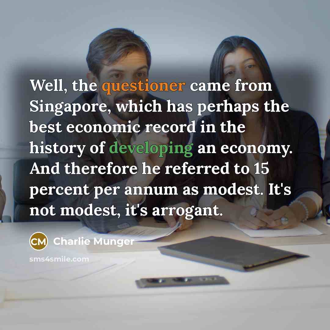 “Well, the questioner came from Singapore, which has perhaps the best economic record in the history of developing an economy. And therefore he referred to 15 percent per annum as modest. It's not modest, it's arrogant.” quote by Charlie Munger