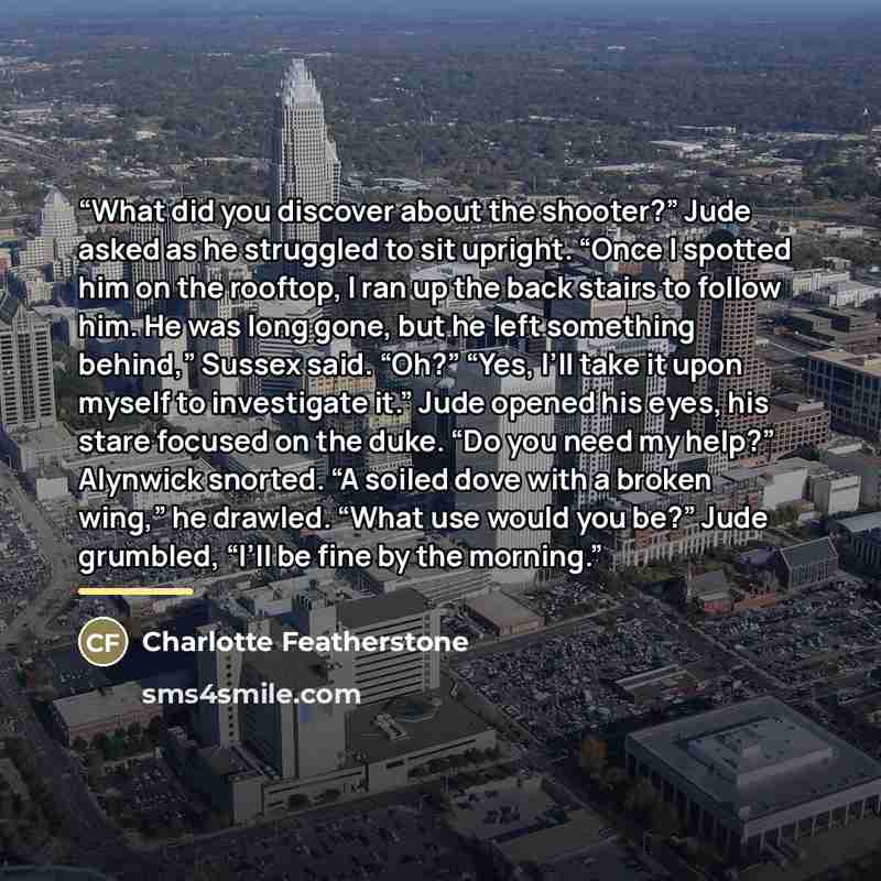 “What did you discover about the shooter?” Jude asked as he struggled to sit upright. “Once I spotted him on the rooftop, I ran up the back stairs to follow him. He was long gone, but he left something behind,” Sussex said. “Oh?” “Yes, I’ll take it upon myself to investigate it.” Jude opened his…” quote by Charlotte Featherstone