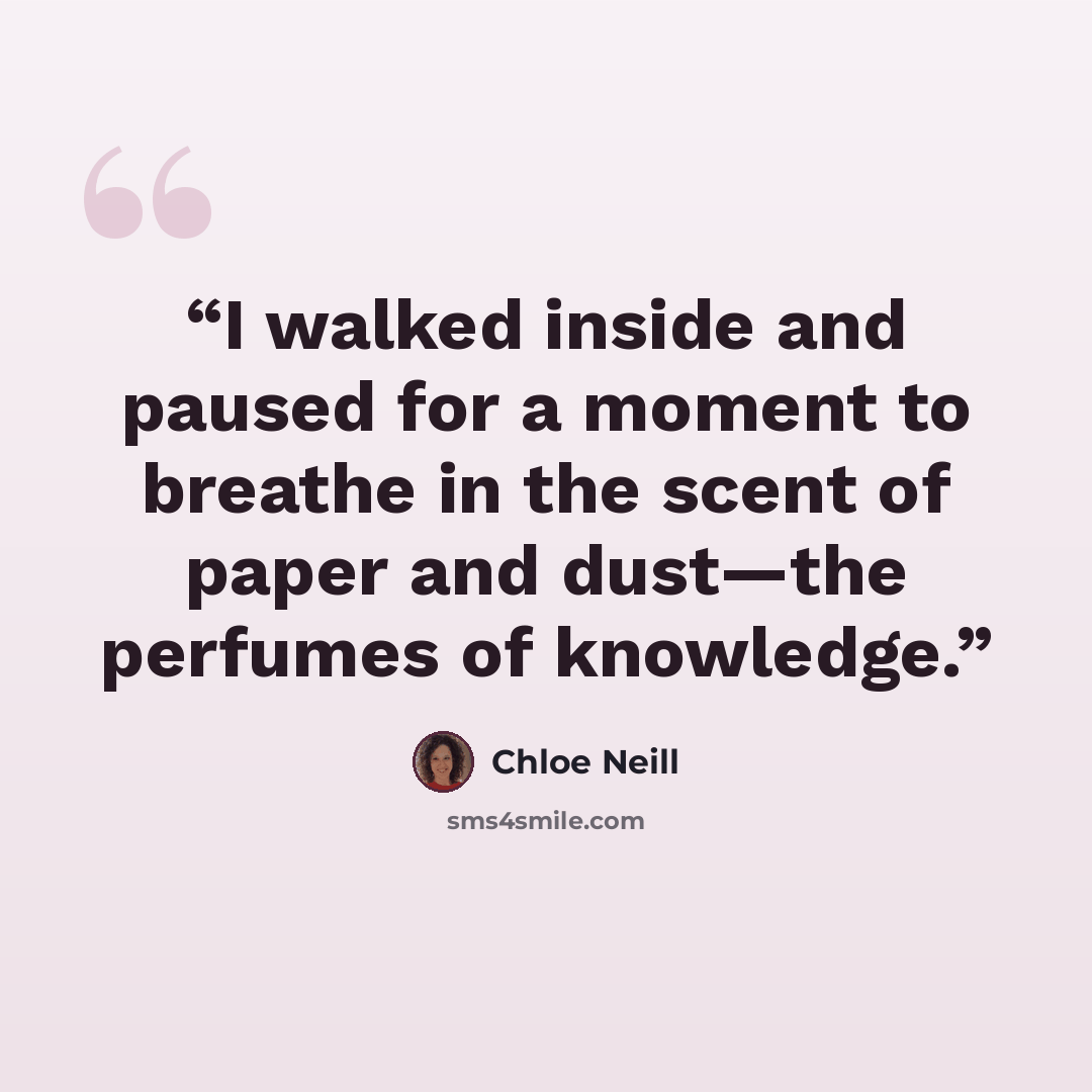 “I walked inside and paused for a moment to breathe in the scent of paper and dust—the perfumes of knowledge.” quote by Chloe Neill