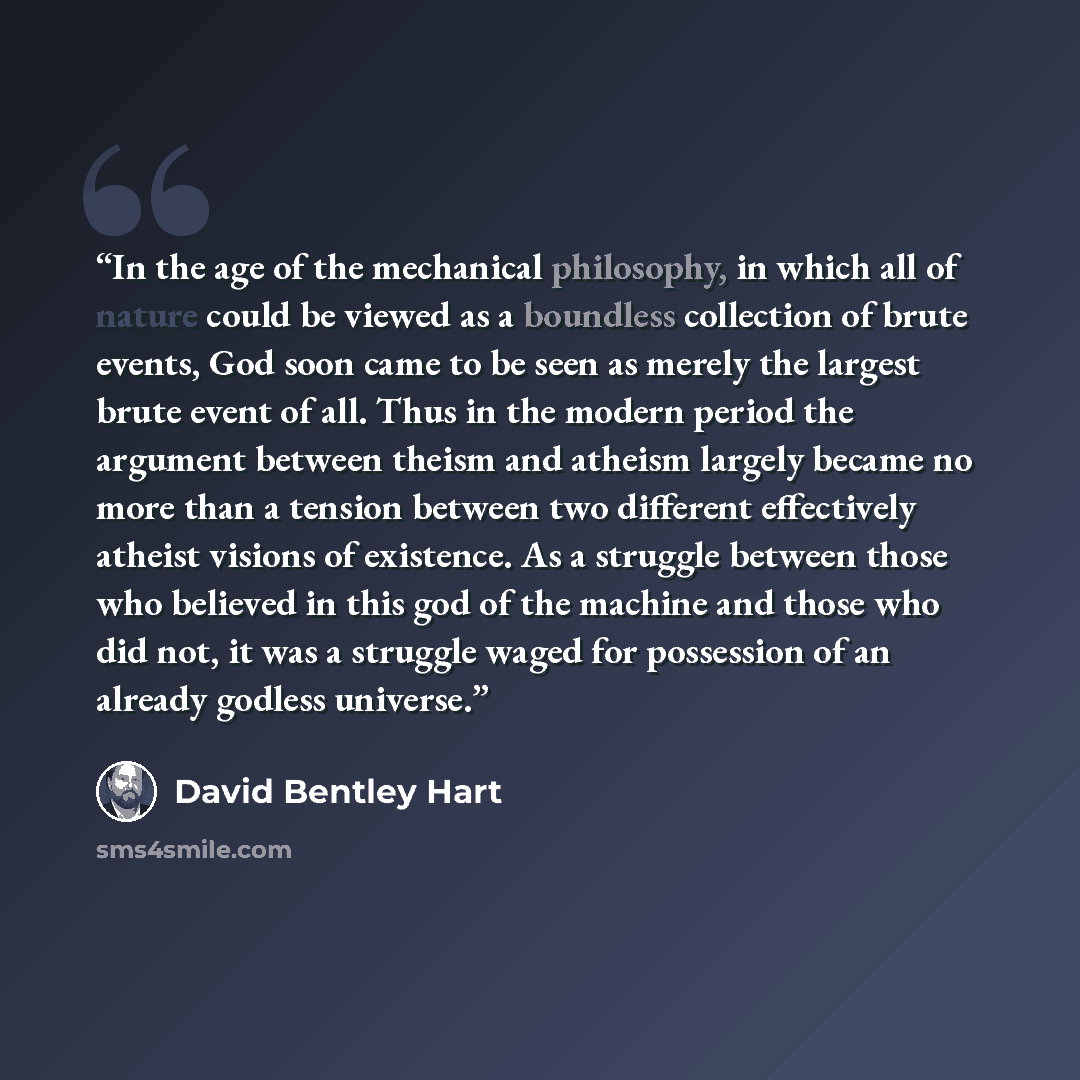 “In the age of the mechanical philosophy, in which all of nature could be viewed as a boundless collection of brute events, God soon came to be seen as merely the largest brute event of all. Thus in the modern period the argument between theism and atheism largely became no more than a tension…” quote by David Bentley Hart