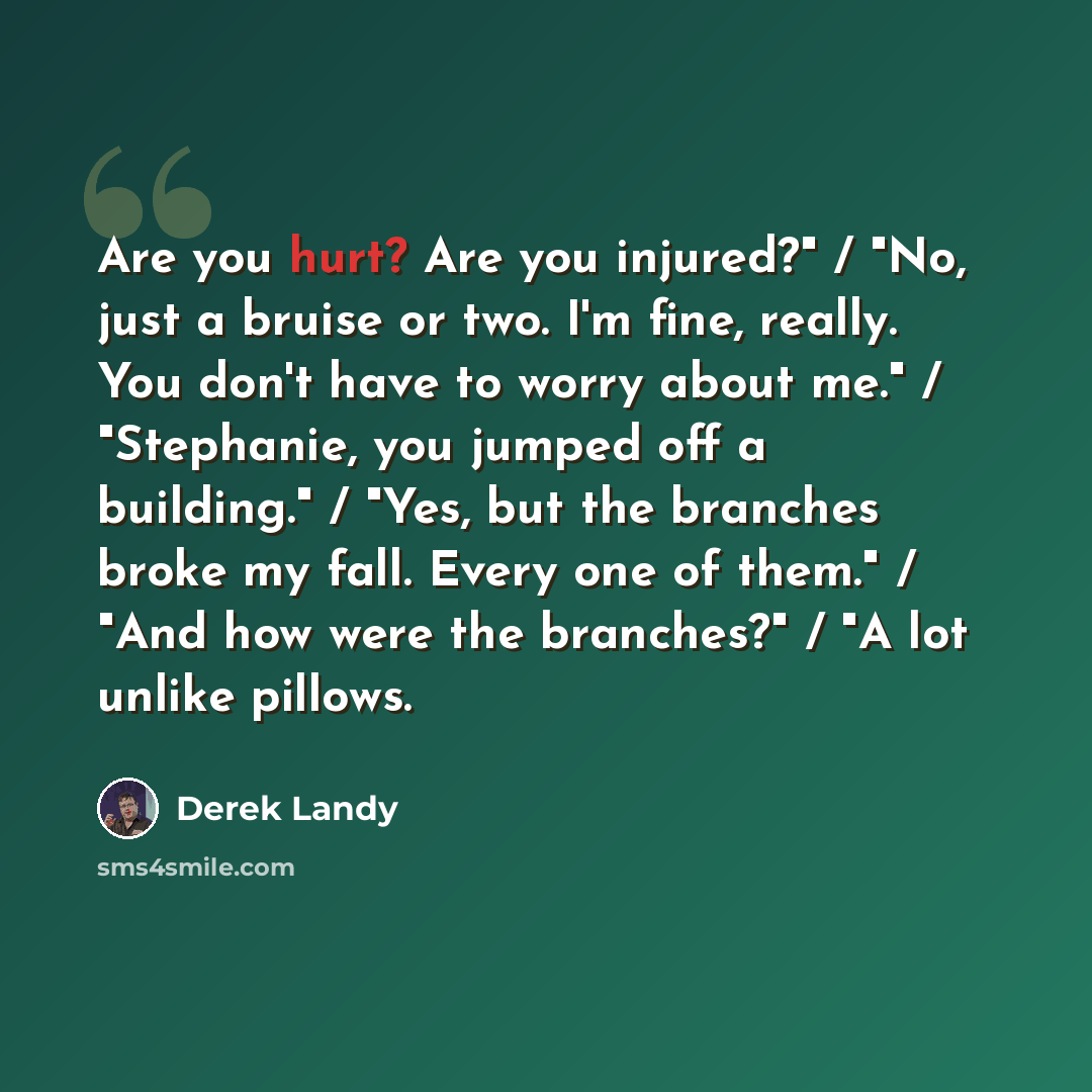 “Are you hurt? Are you injured?" / "No, just a bruise or two. I'm fine, really. You don't have to worry about me." / "Stephanie, you jumped off a building." / "Yes, but the branches broke my fall. Every one of them." / "And how were the branches?" / "A lot unlike pillows.” quote by Derek Landy