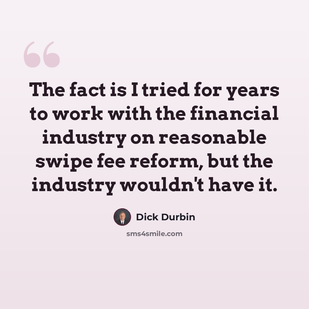“The fact is I tried for years to work with the financial industry on reasonable swipe fee reform, but the industry wouldn't have it.” quote by Dick Durbin