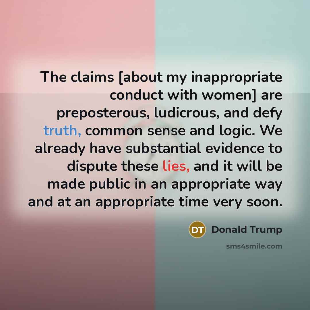 “The claims [about my inappropriate conduct with women] are preposterous, ludicrous, and defy truth, common sense and logic. We already have substantial evidence to dispute these lies, and it will be made public in an appropriate way and at an appropriate time very soon.” quote by Donald Trump