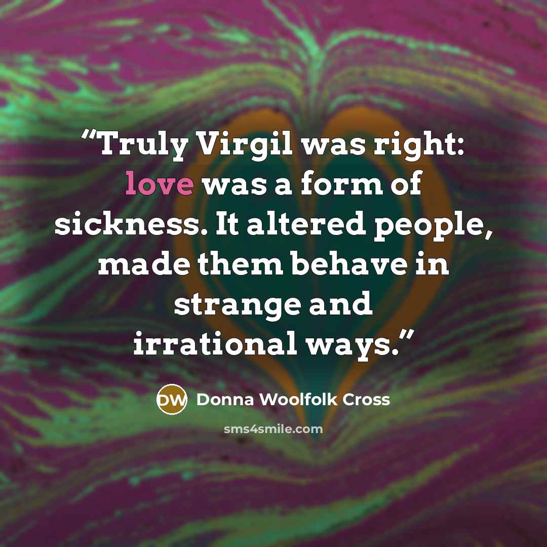 “Truly Virgil was right: love was a form of sickness. It altered people, made them behave in strange and irrational ways.” quote by Donna Woolfolk Cross