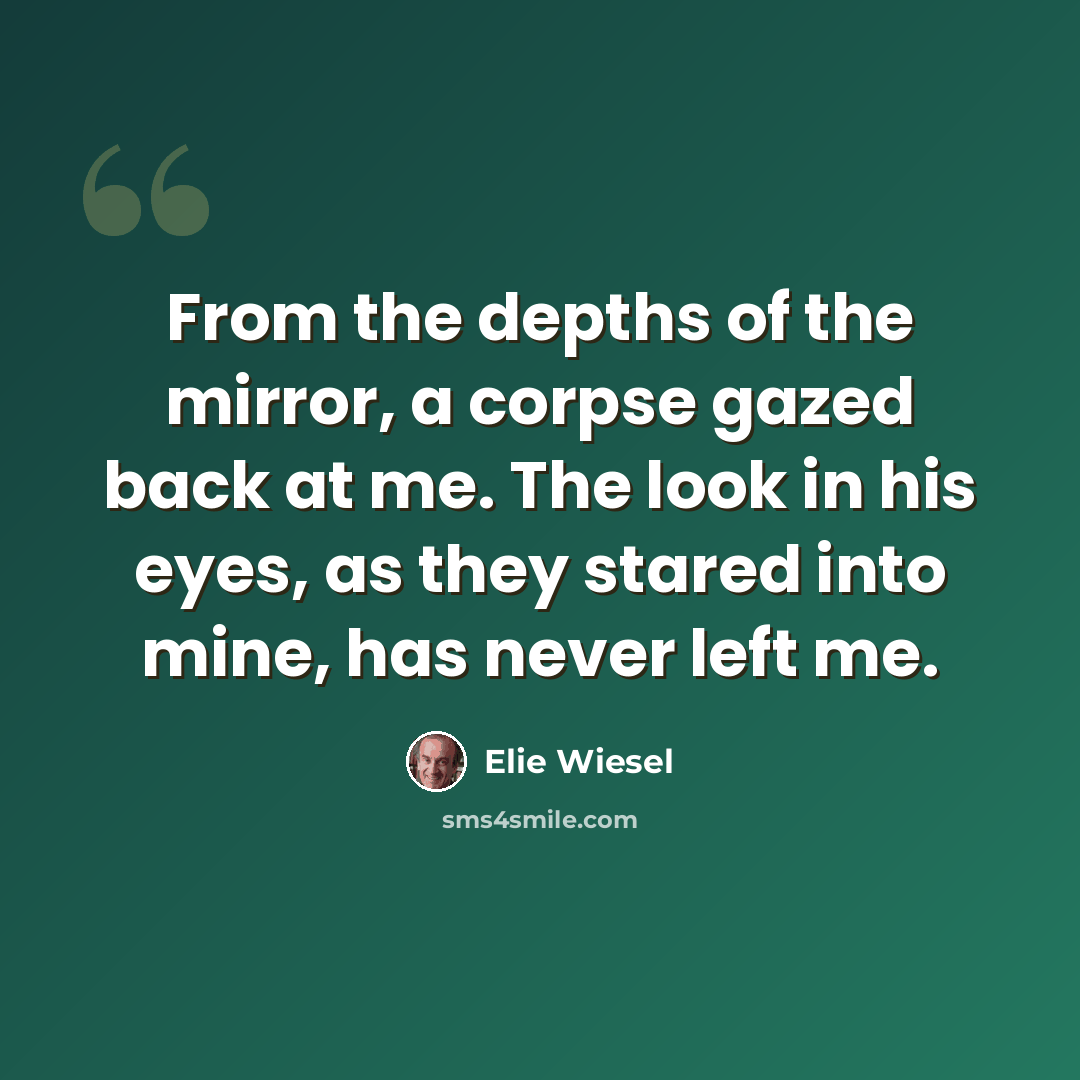 “From the depths of the mirror, a corpse gazed back at me. The look in his eyes, as they stared into mine, has never left me.” quote by Elie Wiesel