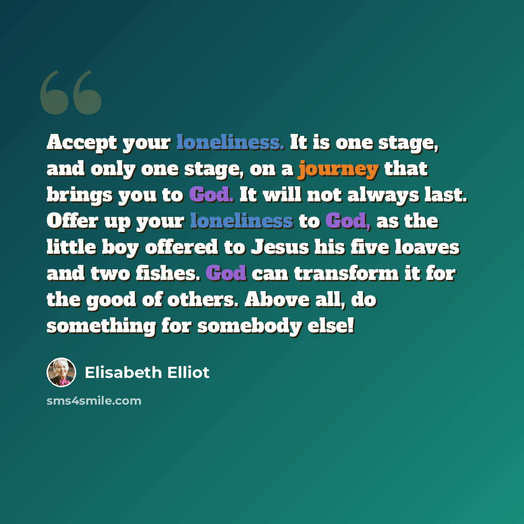“Accept your loneliness. It is one stage, and only one stage, on a journey that brings you to God. It will not always last. Offer up your loneliness to God, as the little boy offered to Jesus his five loaves and two fishes. God can transform it for the good of others. Above all, do something for…” quote by Elisabeth Elliot