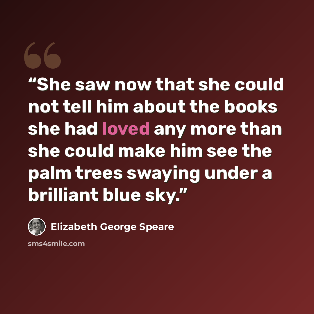 “She saw now that she could not tell him about the books she had loved any more than she could make him see the palm trees swaying under a brilliant blue sky.” quote by Elizabeth George Speare