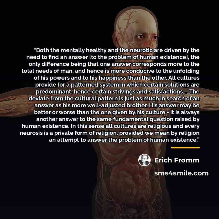 “Both the mentally healthy and the neurotic are driven by the need to find an answer [to the problem of human existence], the only difference being that one answer corresponds more to the total needs of man, and hence is more conducive to the unfolding of his powers and to his happiness than the…” quote by Erich Fromm
