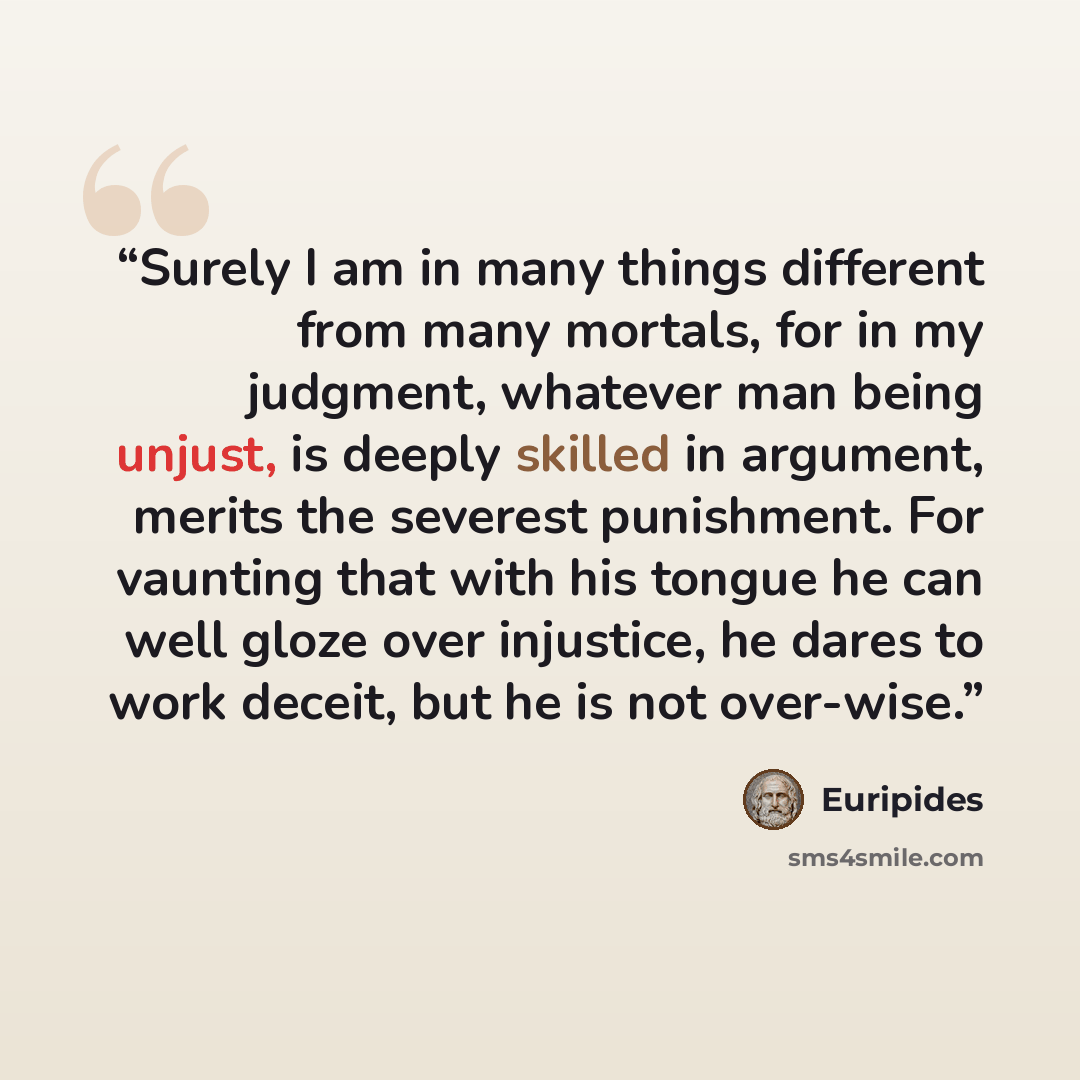“Surely I am in many things different from many mortals, for in my judgment, whatever man being unjust, is deeply skilled in argument, merits the severest punishment. For vaunting that with his tongue he can well gloze over injustice, he dares to work deceit, but he is not over-wise.” quote by Euripides