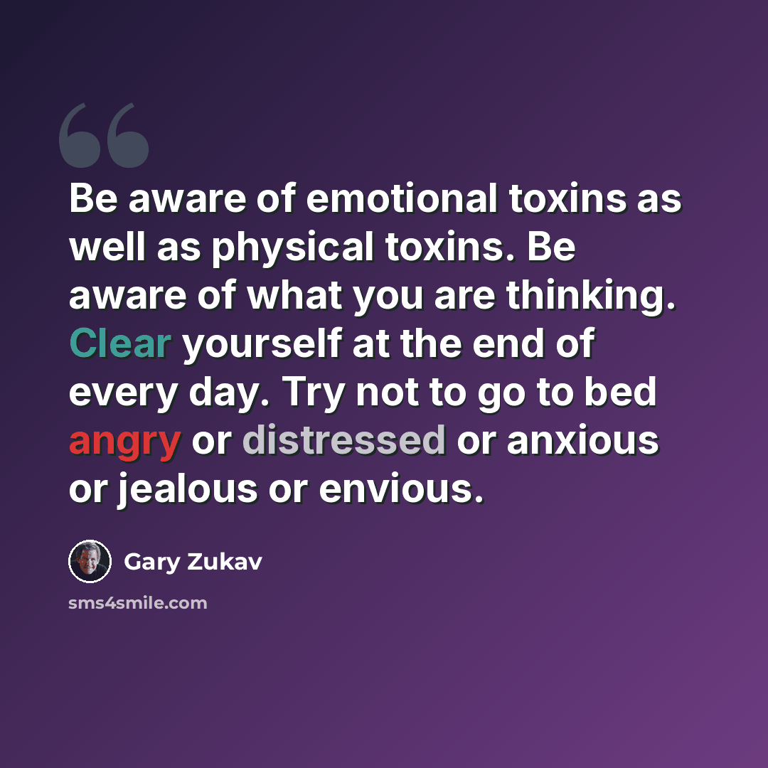“Be aware of emotional toxins as well as physical toxins. Be aware of what you are thinking. Clear yourself at the end of every day. Try not to go to bed angry or distressed or anxious or jealous or envious.” quote by Gary Zukav