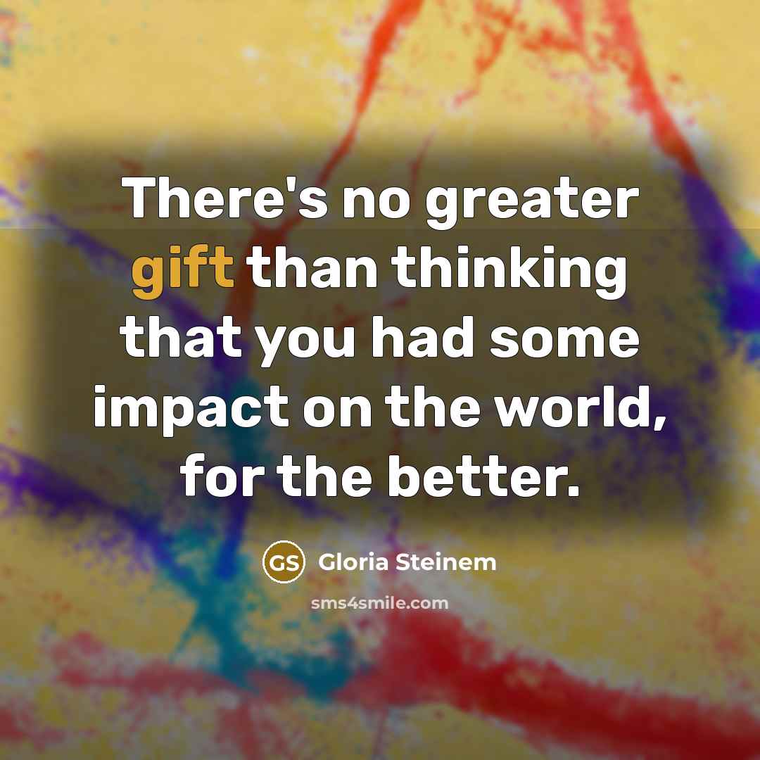 “There's no greater gift than thinking that you had some impact on the world, for the better.” quote by Gloria Steinem