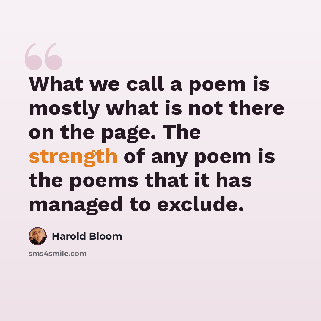 “What we call a poem is mostly what is not there on the page. The strength of any poem is the poems that it has managed to exclude.” quote by Harold Bloom