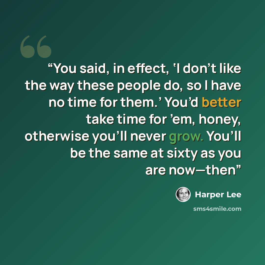 “You said, in effect, ‘I don’t like the way these people do, so I have no time for them.’ You’d better take time for ’em, honey, otherwise you’ll never grow. You’ll be the same at sixty as you are now—then” quote by Harper Lee