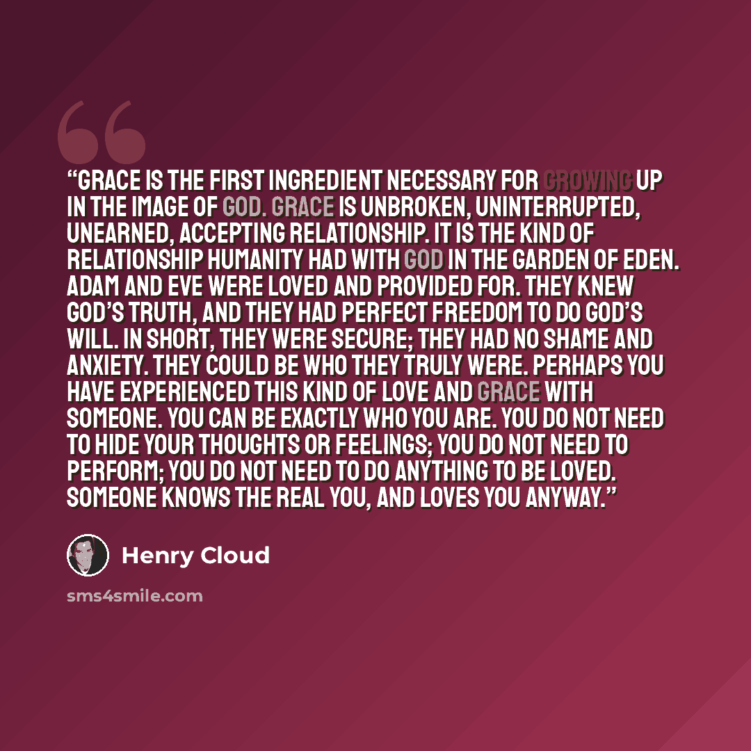 “Grace is the first ingredient necessary for growing up in the image of God. Grace is unbroken, uninterrupted, unearned, accepting relationship. It is the kind of relationship humanity had with God in the Garden of Eden. Adam and Eve were loved and provided for. They knew God’s truth, and they had…” quote by Henry Cloud