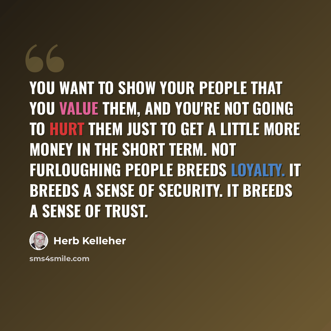 “You want to show your people that you value them, and you're not going to hurt them just to get a little more money in the short term. Not furloughing people breeds loyalty. It breeds a sense of security. It breeds a sense of trust.” quote by Herb Kelleher