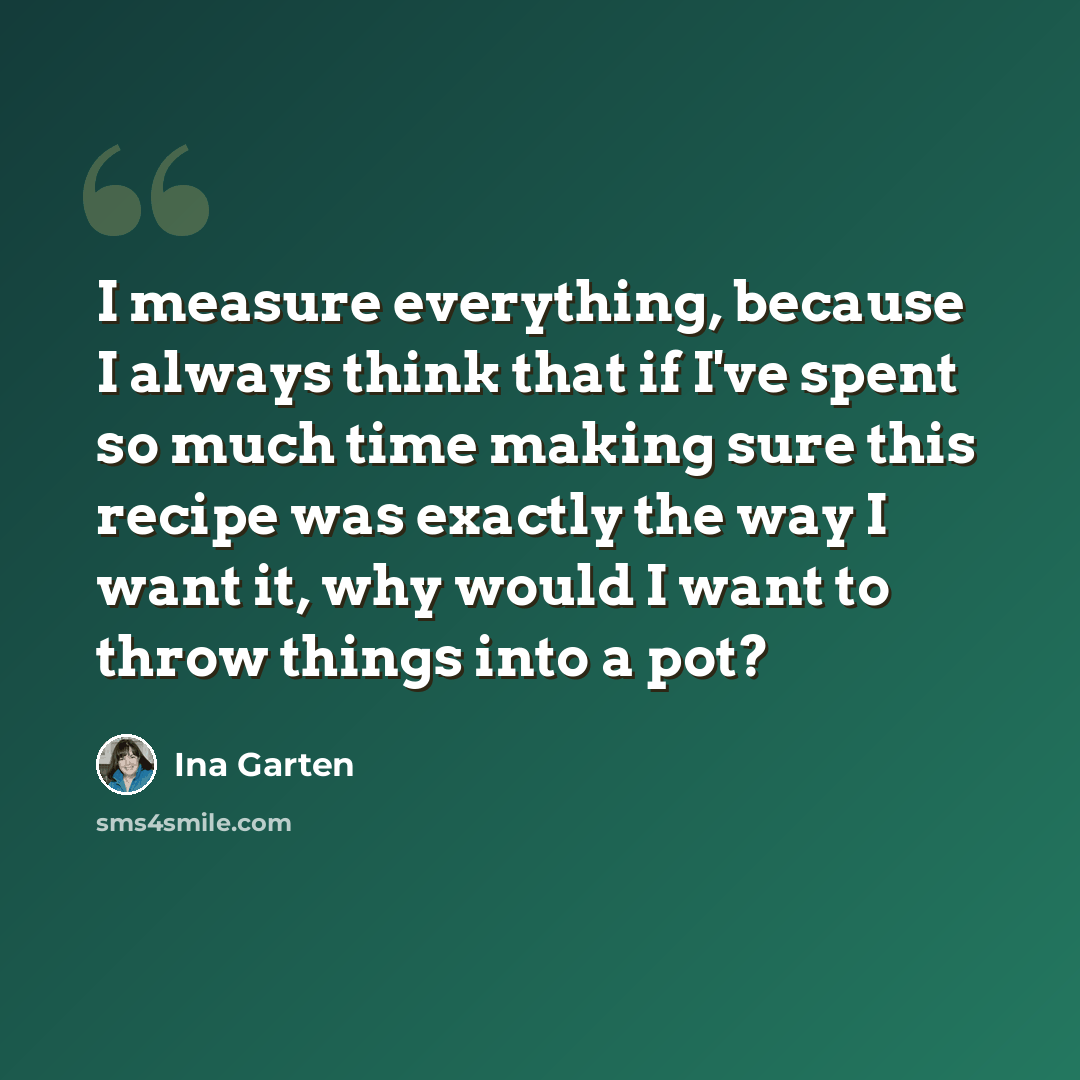 “I measure everything, because I always think that if I've spent so much time making sure this recipe was exactly the way I want it, why would I want to throw things into a pot?” quote by Ina Garten