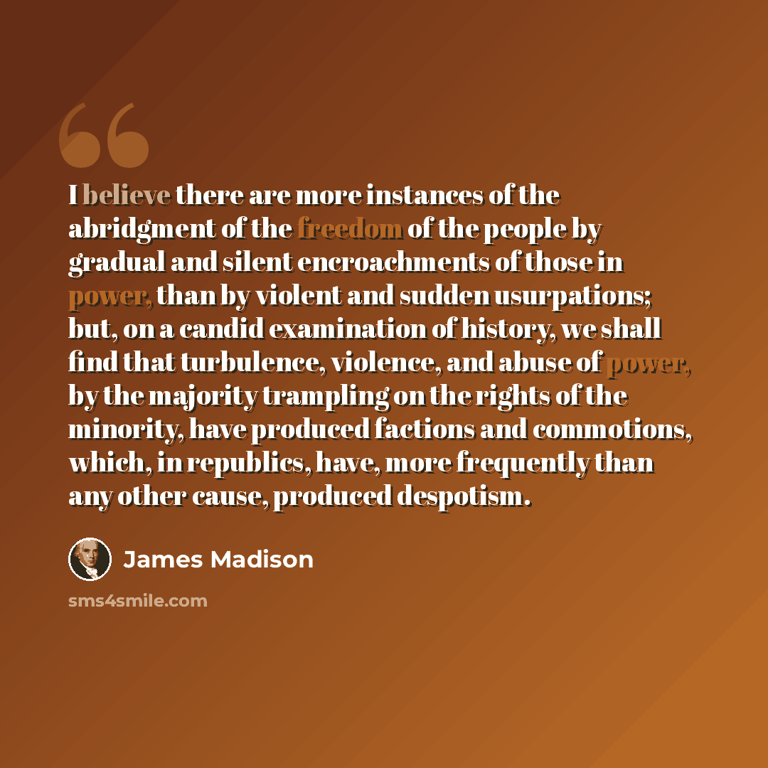 “I believe there are more instances of the abridgment of the freedom of the people by gradual and silent encroachments of those in power, than by violent and sudden usurpations; but, on a candid examination of history, we shall find that turbulence, violence, and abuse of power, by the majority…” quote by James Madison