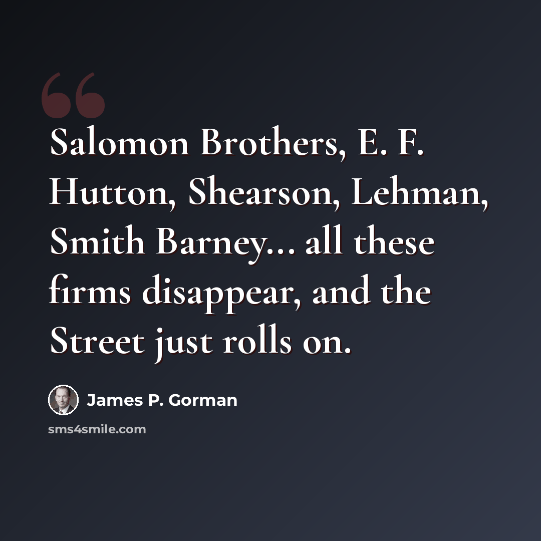 “Salomon Brothers, E. F. Hutton, Shearson, Lehman, Smith Barney... all these firms disappear, and the Street just rolls on.” quote by James P. Gorman