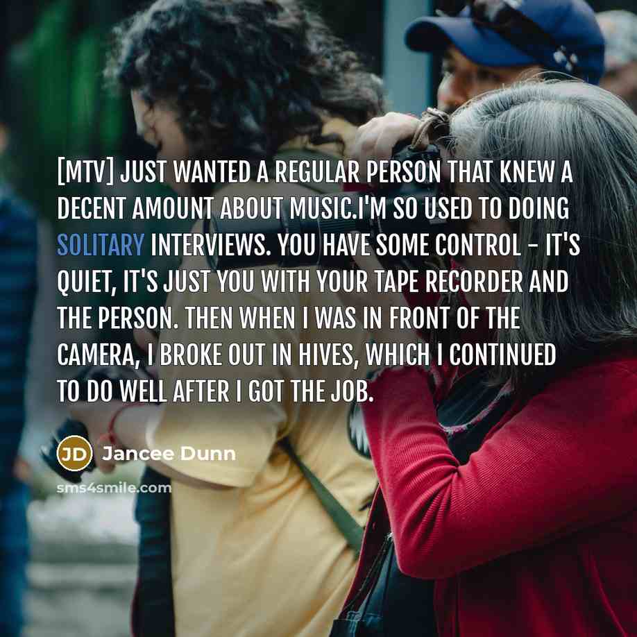 “[MTV] just wanted a regular person that knew a decent amount about music.I'm so used to doing solitary interviews. You have some control - it's quiet, it's just you with your tape recorder and the person. Then when I was in front of the camera, I broke out in hives, which I continued to do well…” quote by Jancee Dunn