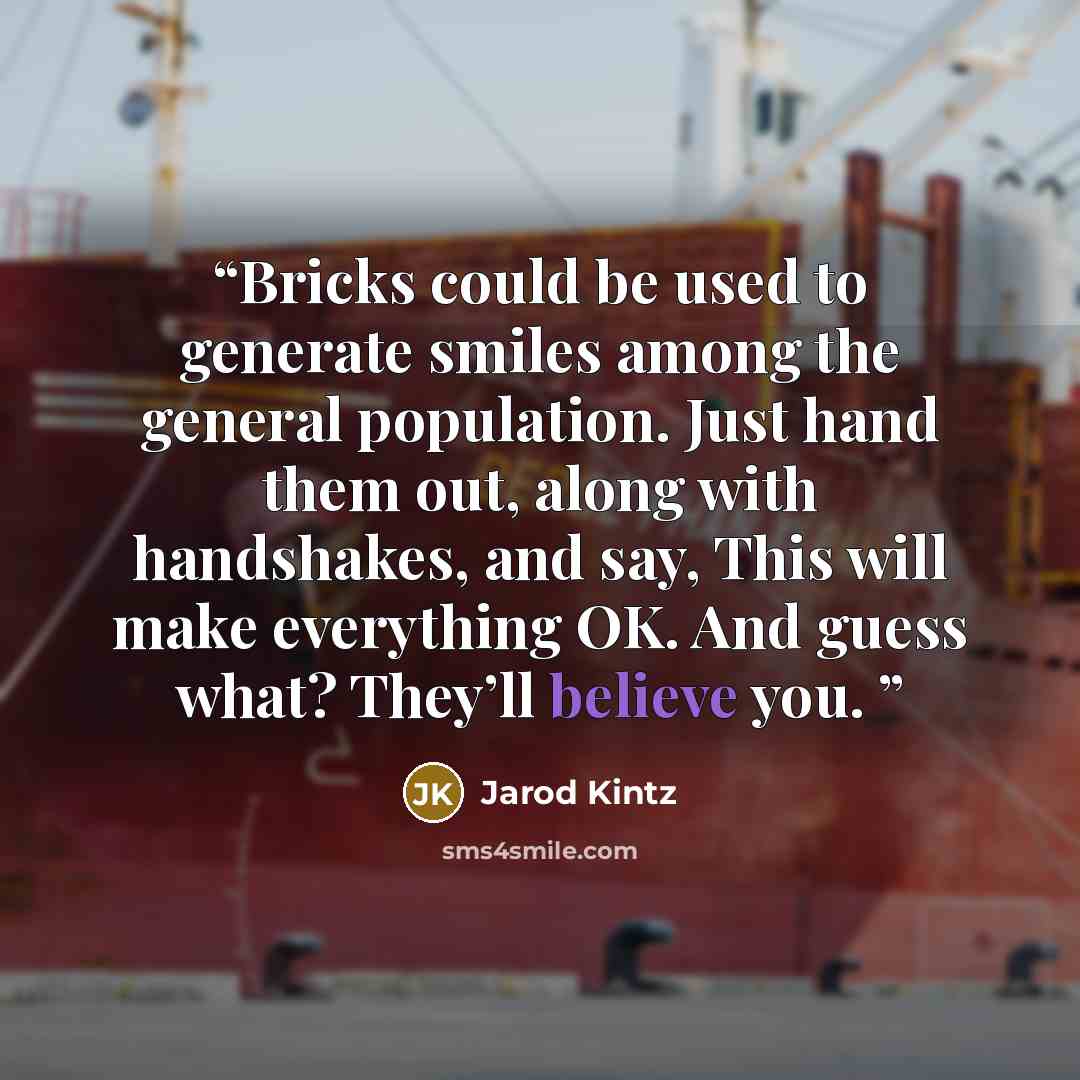 “Bricks could be used to generate smiles among the general population. Just hand them out, along with handshakes, and say, This will make everything OK. And guess what? They’ll believe you.” quote by Jarod Kintz