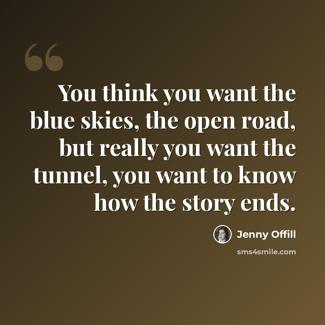 “You think you want the blue skies, the open road, but really you want the tunnel, you want to know how the story ends.” quote by Jenny Offill