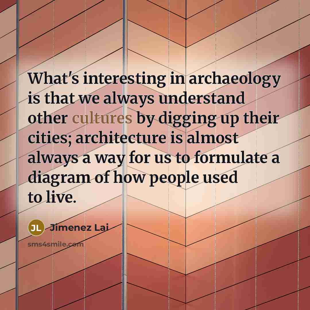 “What's interesting in archaeology is that we always understand other cultures by digging up their cities; architecture is almost always a way for us to formulate a diagram of how people used to live.” quote by Jimenez Lai