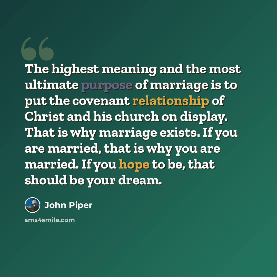 “The highest meaning and the most ultimate purpose of marriage is to put the covenant relationship of Christ and his church on display. That is why marriage exists. If you are married, that is why you are married. If you hope to be, that should be your dream.” quote by John Piper