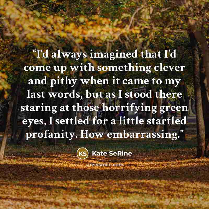 “I’d always imagined that I’d come up with something clever and pithy when it came to my last words, but as I stood there staring at those horrifying green eyes, I settled for a little startled profanity. How embarrassing.” quote by Kate SeRine
