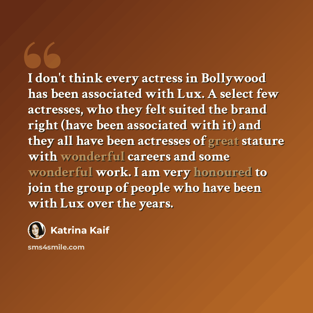 “I don't think every actress in Bollywood has been associated with Lux. A select few actresses, who they felt suited the brand right (have been associated with it) and they all have been actresses of great stature with wonderful careers and some wonderful work. I am very honoured to join the group…” quote by Katrina Kaif