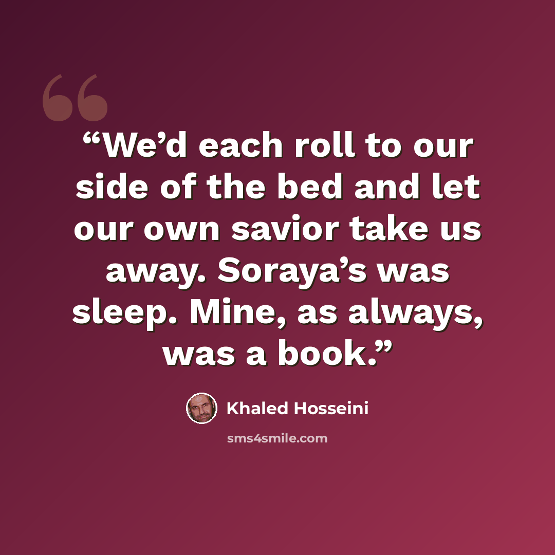 “We’d each roll to our side of the bed and let our own savior take us away. Soraya’s was sleep. Mine, as always, was a book.” quote by Khaled Hosseini