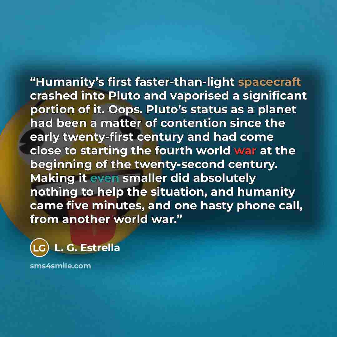 “Humanity’s first faster-than-light spacecraft crashed into Pluto and vaporised a significant portion of it. Oops. Pluto’s status as a planet had been a matter of contention since the early twenty-first century and had come close to starting the fourth world war at the beginning of the…” quote by L. G. Estrella
