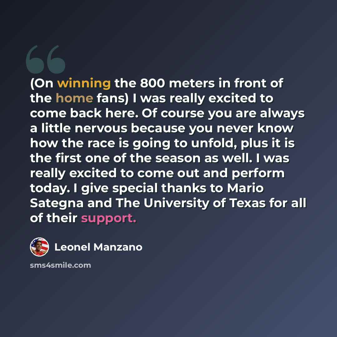 “(On winning the 800 meters in front of the home fans) I was really excited to come back here. Of course you are always a little nervous because you never know how the race is going to unfold, plus it is the first one of the season as well. I was really excited to come out and perform today. I give…” quote by Leonel Manzano