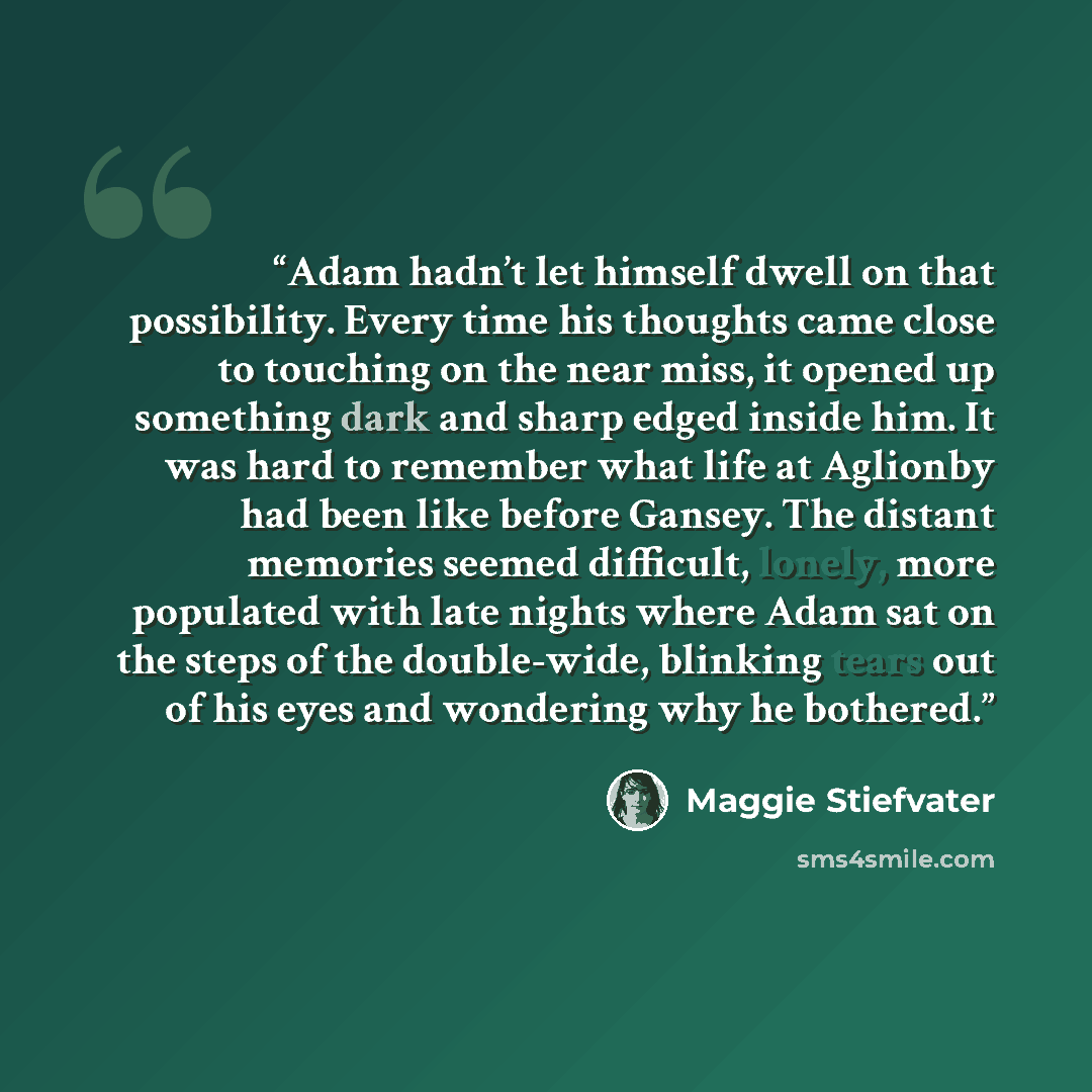 “Adam hadn’t let himself dwell on that possibility. Every time his thoughts came close to touching on the near miss, it opened up something dark and sharp edged inside him. It was hard to remember what life at Aglionby had been like before Gansey. The distant memories seemed difficult, lonely, more…” quote by Maggie Stiefvater