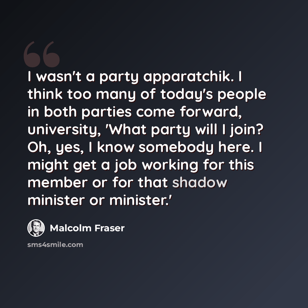 “I wasn't a party apparatchik. I think too many of today's people in both parties come forward, university, 'What party will I join? Oh, yes, I know somebody here. I might get a job working for this member or for that shadow minister or minister.'” quote by Malcolm Fraser