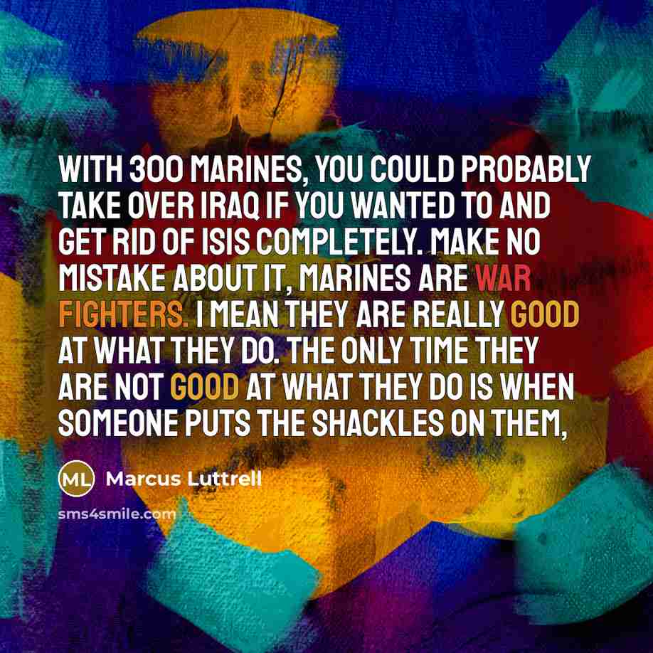 “With 300 Marines, you could probably take over Iraq if you wanted to and get rid of ISIS completely. Make no mistake about it, Marines are war fighters. I mean they are really good at what they do. The only time they are not good at what they do is when someone puts the shackles on them,” quote by Marcus Luttrell
