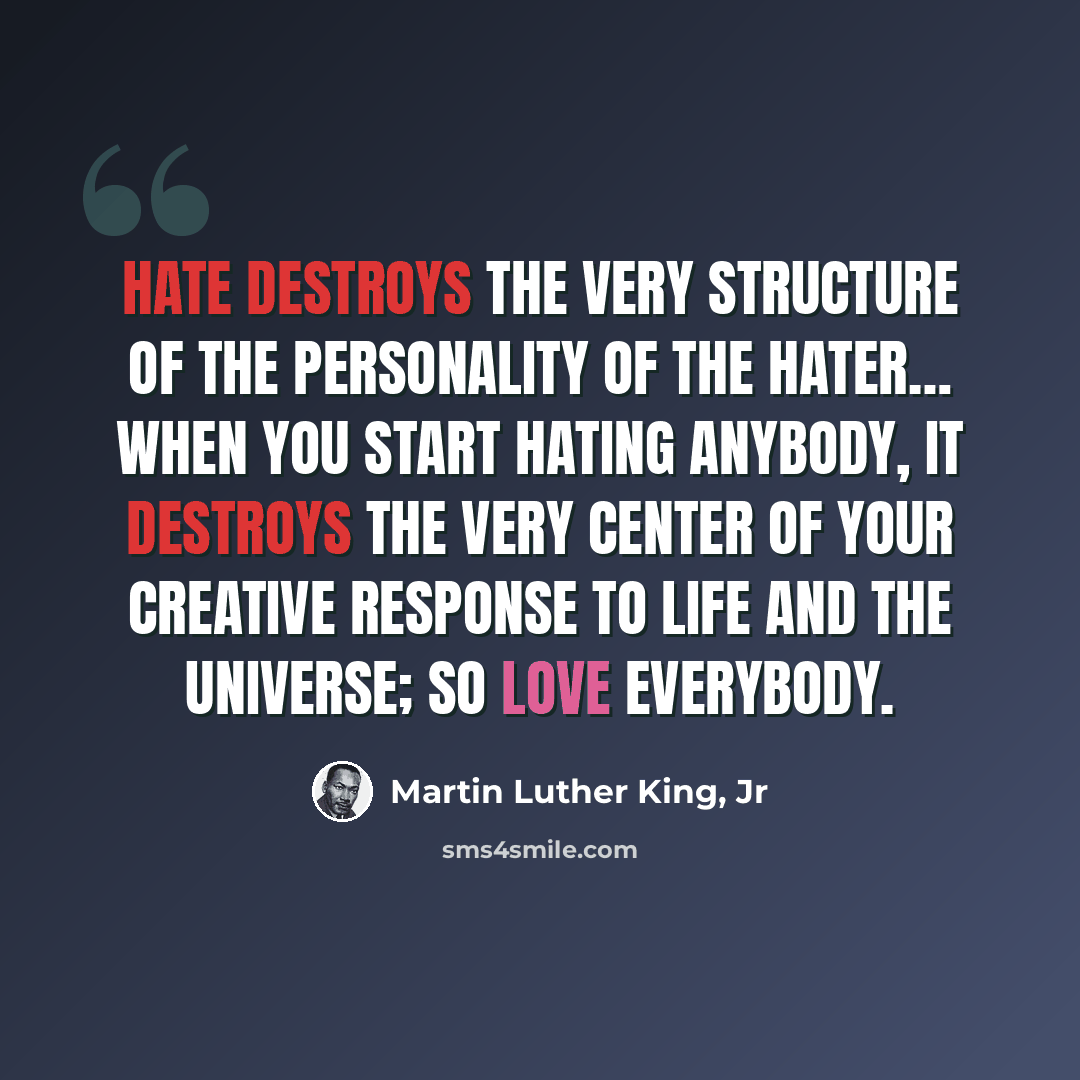 “Hate destroys the very structure of the personality of the hater… when you start hating anybody, it destroys the very center of your creative response to life and the universe; so love everybody.” quote by Martin Luther King, Jr