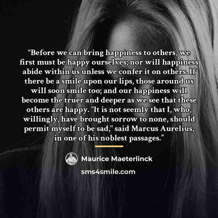 “Before we can bring happiness to others, we first must be happy ourselves; nor will happiness abide within us unless we confer it on others. If there be a smile upon our lips, those around us will soon smile too; and our happiness will become the truer and deeper as we see that these others are…” quote by Maurice Maeterlinck