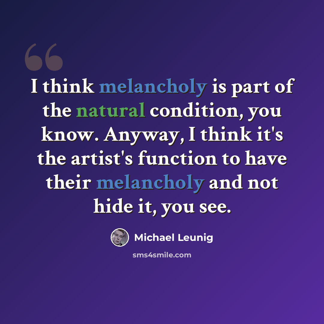 “I think melancholy is part of the natural condition, you know. Anyway, I think it's the artist's function to have their melancholy and not hide it, you see.” quote by Michael Leunig