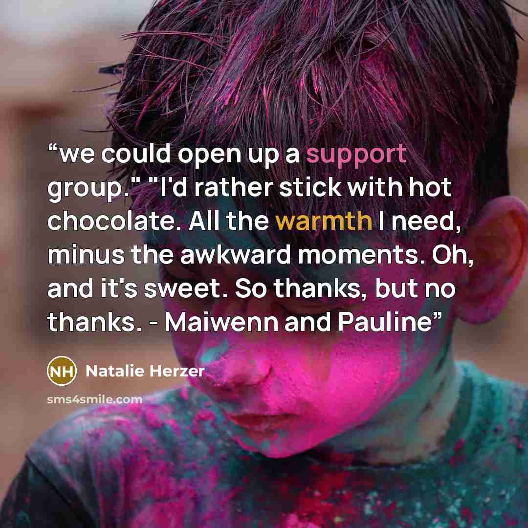 “we could open up a support group." "I'd rather stick with hot chocolate. All the warmth I need, minus the awkward moments. Oh, and it's sweet. So thanks, but no thanks. - Maiwenn and Pauline” quote by Natalie Herzer
