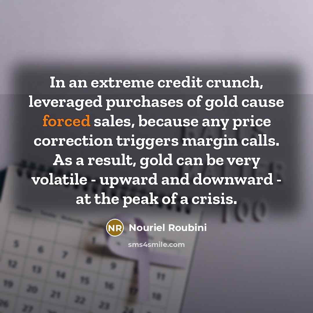 “In an extreme credit crunch, leveraged purchases of gold cause forced sales, because any price correction triggers margin calls. As a result, gold can be very volatile - upward and downward - at the peak of a crisis.” quote by Nouriel Roubini