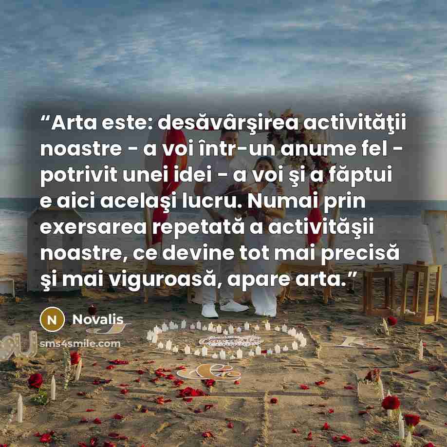 “Arta este: desăvârşirea activităţii noastre - a voi într-un anume fel - potrivit unei idei - a voi şi a făptui e aici acelaşi lucru. Numai prin exersarea repetată a activităşii noastre, ce devine tot mai precisă şi mai viguroasă, apare arta.” quote by Novalis