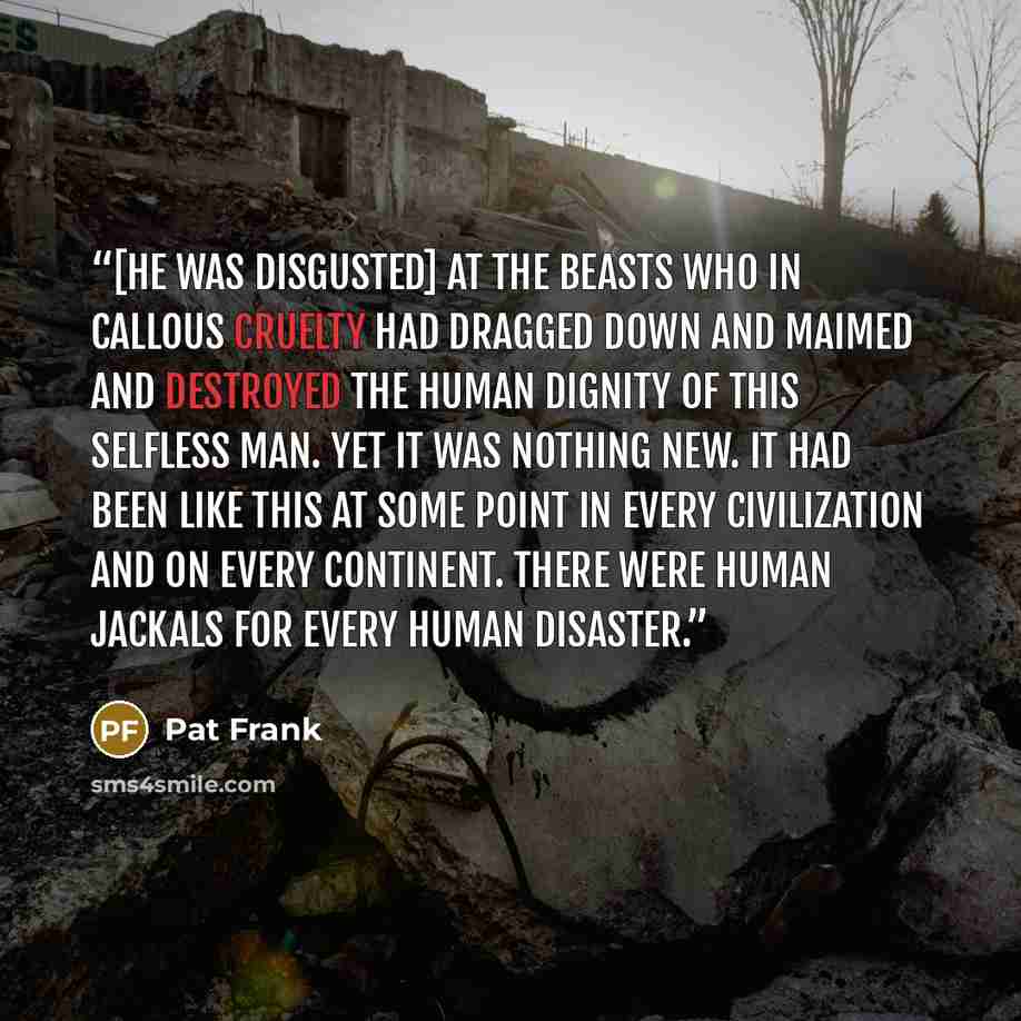 “[He was disgusted] at the beasts who in callous cruelty had dragged down and maimed and destroyed the human dignity of this selfless man. Yet it was nothing new. It had been like this at some point in every civilization and on every continent. There were human jackals for every human disaster.” quote by Pat Frank