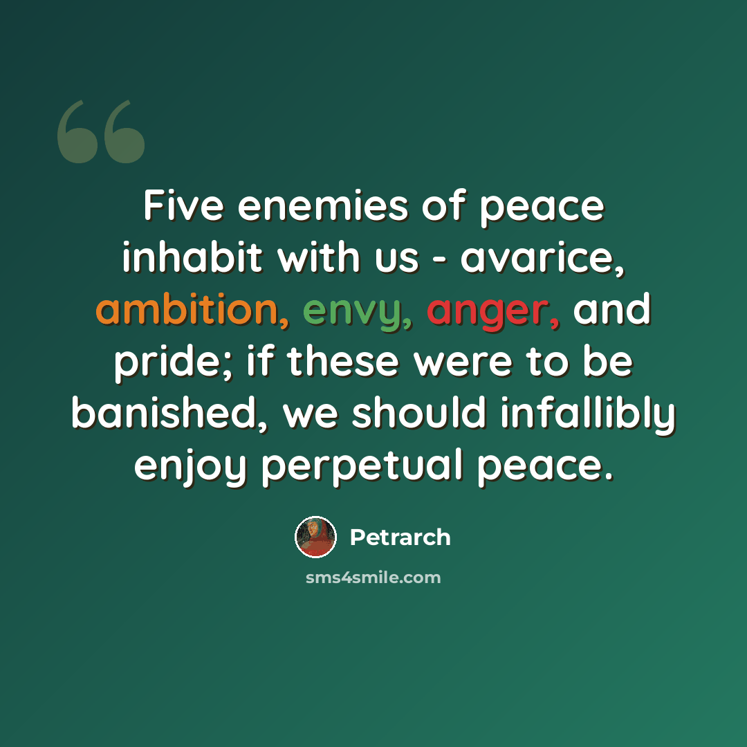 “Five enemies of peace inhabit with us - avarice, ambition, envy, anger, and pride; if these were to be banished, we should infallibly enjoy perpetual peace.” quote by Petrarch