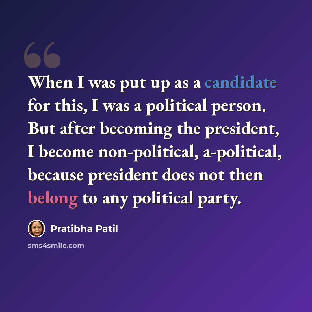 “When I was put up as a candidate for this, I was a political person. But after becoming the president, I become non-political, a-political, because president does not then belong to any political party.” quote by Pratibha Patil