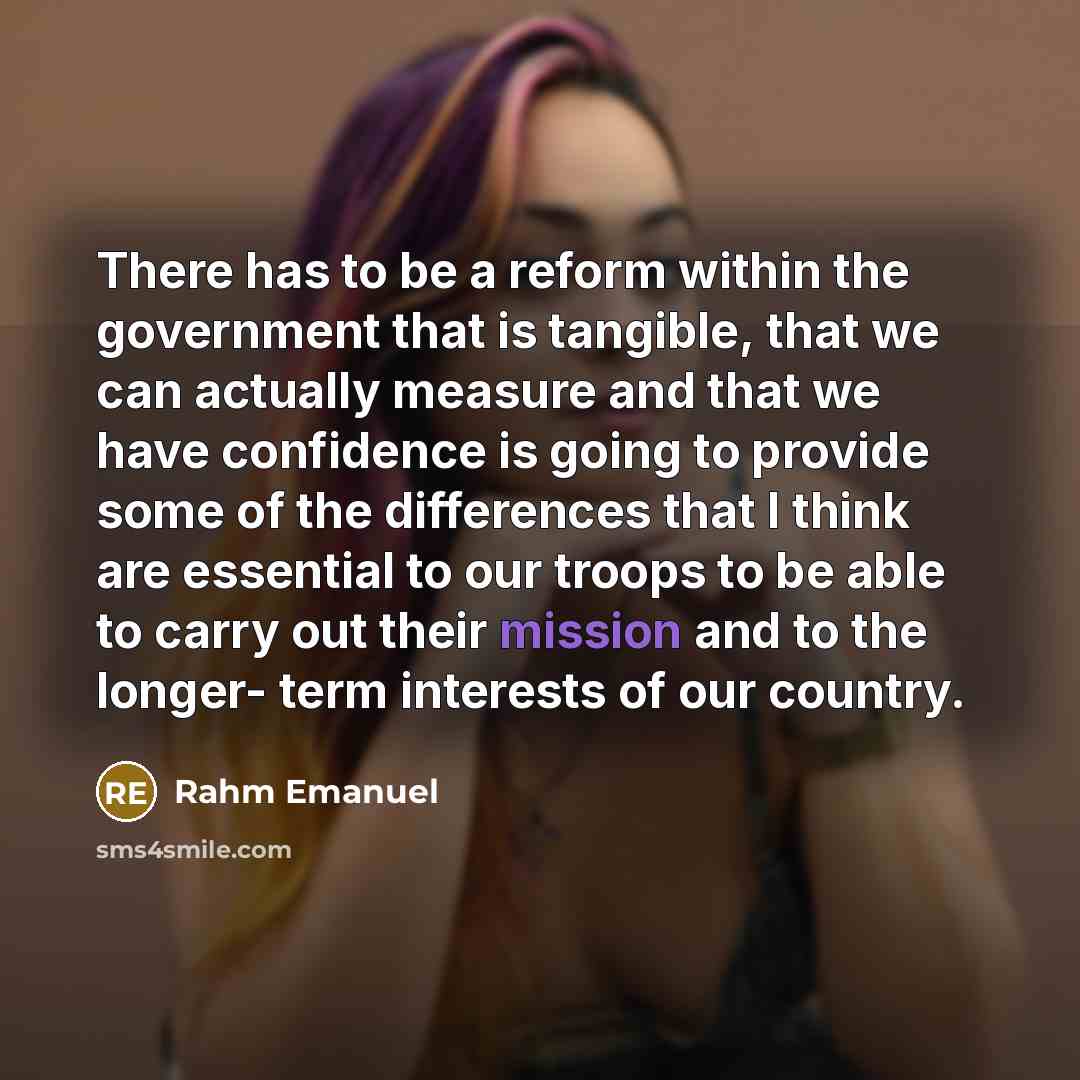 “There has to be a reform within the government that is tangible, that we can actually measure and that we have confidence is going to provide some of the differences that I think are essential to our troops to be able to carry out their mission and to the longer- term interests of our country.” quote by Rahm Emanuel