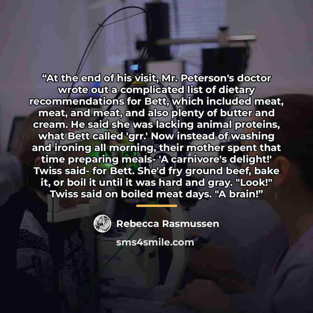 “At the end of his visit, Mr. Peterson's doctor wrote out a complicated list of dietary recommendations for Bett, which included meat, meat, and meat, and also plenty of butter and cream. He said she was lacking animal proteins, what Bett called 'grr.' Now instead of washing and ironing all…” quote by Rebecca Rasmussen
